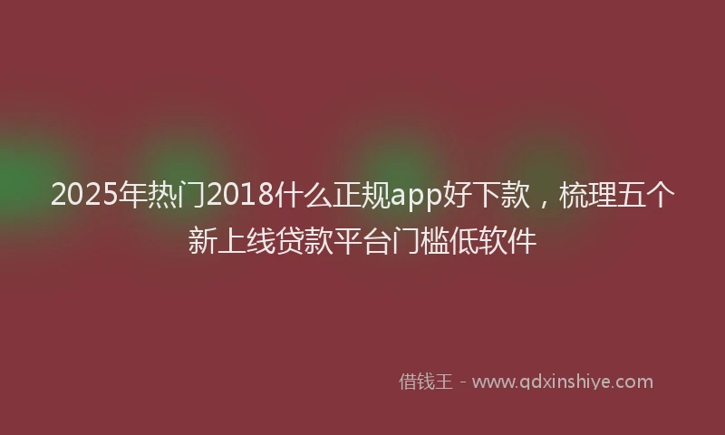 2025年热门2018什么正规app好下款，梳理五个新上线贷款平台门槛低软件