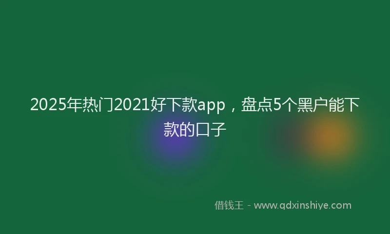 2025年热门2021好下款app，盘点5个黑户能下款的口子