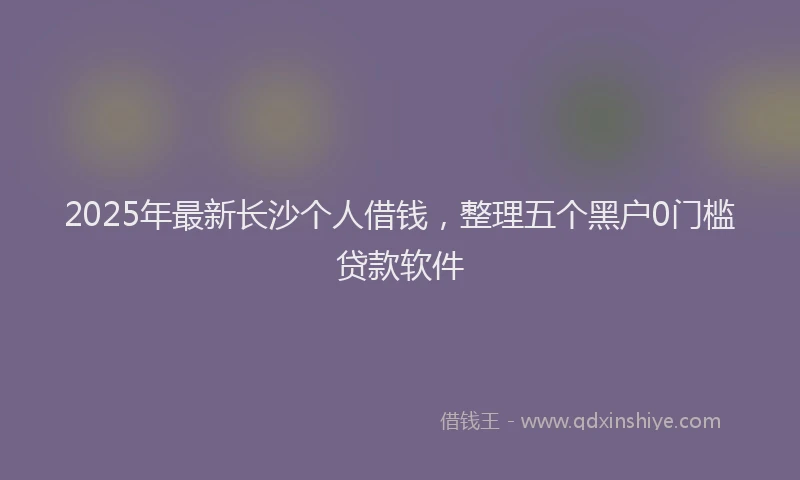 2025年最新长沙个人借钱，整理五个黑户0门槛贷款软件