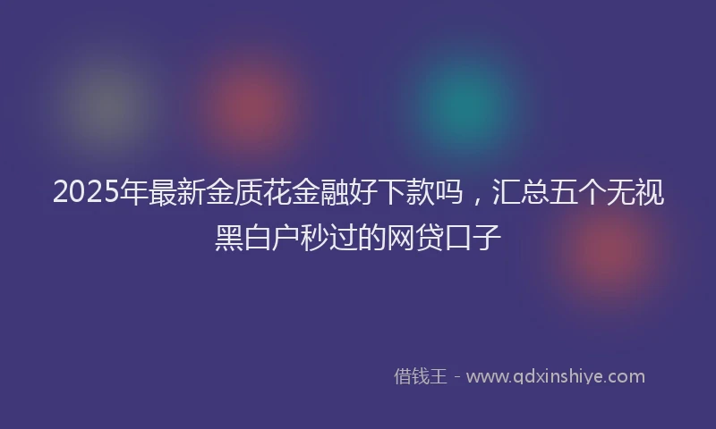 2025年最新金质花金融好下款吗，汇总五个无视黑白户秒过的网贷口子