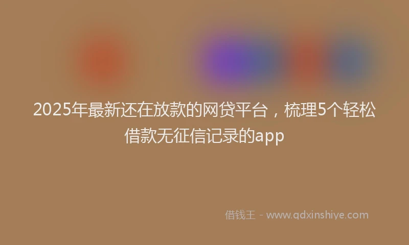 2025年最新还在放款的网贷平台，梳理5个轻松借款无征信记录的app