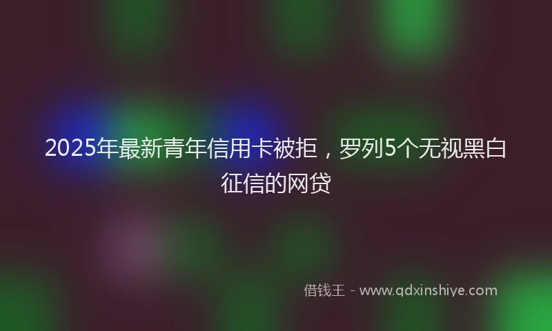 2025年最新青年信用卡被拒，罗列5个无视黑白征信的网贷