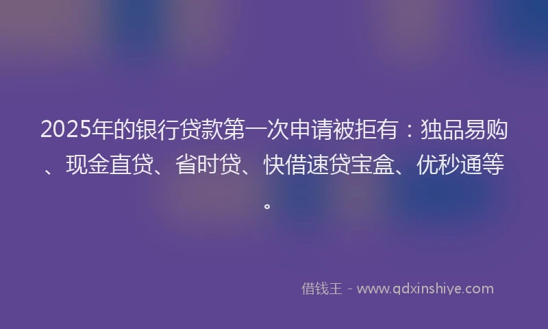 2025年的银行贷款第一次申请被拒有：独品易购、现金直贷、省时贷、快借速贷宝盒、优秒通等。