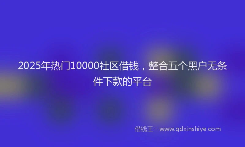 2025年热门10000社区借钱，整合五个黑户无条件下款的平台
