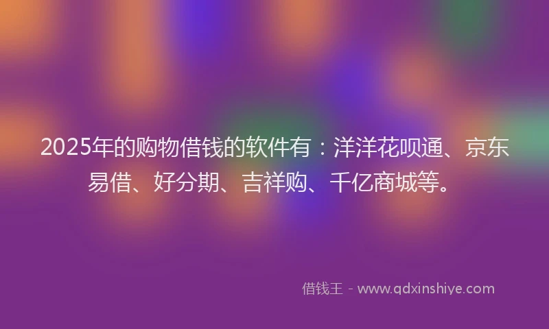 2025年的购物借钱的软件有：洋洋花呗通、京东易借、好分期、吉祥购、千亿商城等。