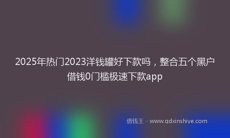 2025年热门2023洋钱罐好下款吗，整合五个黑户借钱0门槛极速下款app