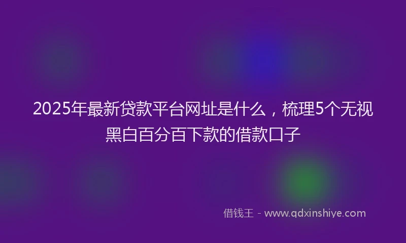 2025年最新贷款平台网址是什么，梳理5个无视黑白百分百下款的借款口子