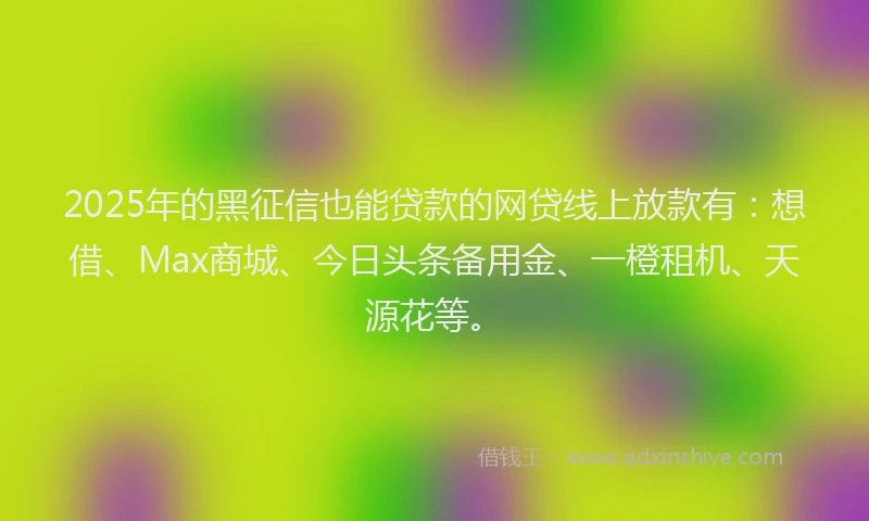 2025年的黑征信也能贷款的网贷线上放款有：想借、Max商城、今日头条备用金、一橙租机、天源花等。