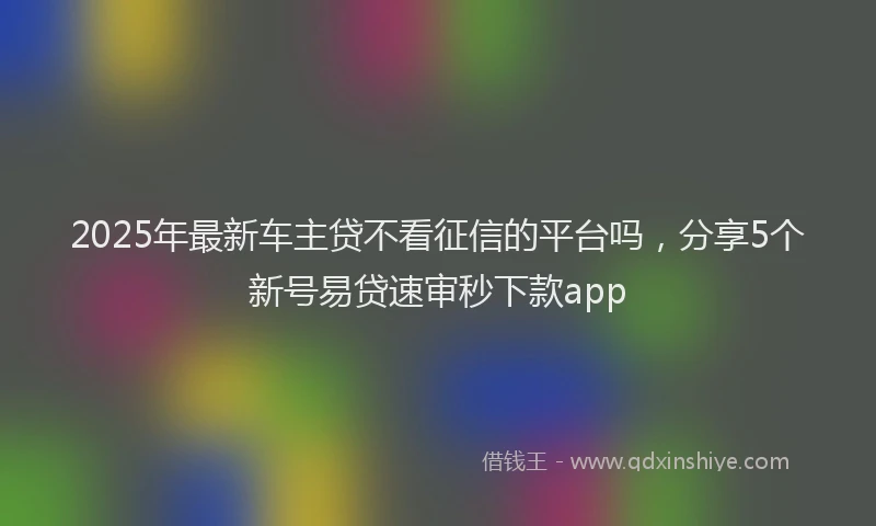 2025年最新车主贷不看征信的平台吗，分享5个新号易贷速审秒下款app