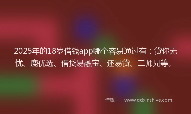2025年的18岁借钱app哪个容易通过有：贷你无忧、鹿优选、借贷易融宝、还易贷、二师兄等。