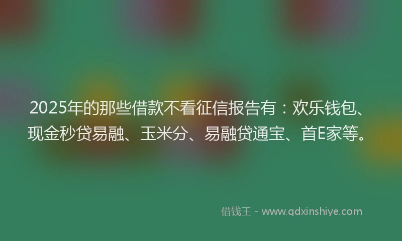 2025年的那些借款不看征信报告有：欢乐钱包、现金秒贷易融、玉米分、易融贷通宝、首E家等。