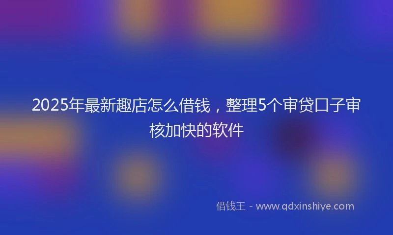 2025年最新趣店怎么借钱，整理5个审贷口子审核加快的软件