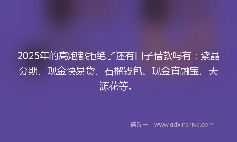 2025年的高炮都拒绝了还有口子借款吗有：紫晶分期、现金快易贷、石榴钱包、现金直融宝、天源花等。