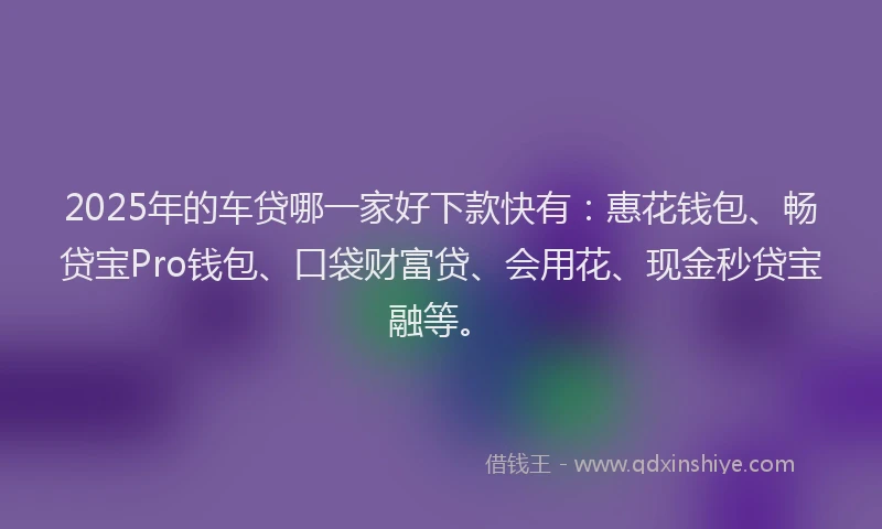 2025年的车贷哪一家好下款快有：惠花钱包、畅贷宝Pro钱包、口袋财富贷、会用花、现金秒贷宝融等。