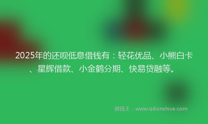 2025年的还呗低息借钱有：轻花优品、小熊白卡、星辉借款、小金鹤分期、快易贷融等。