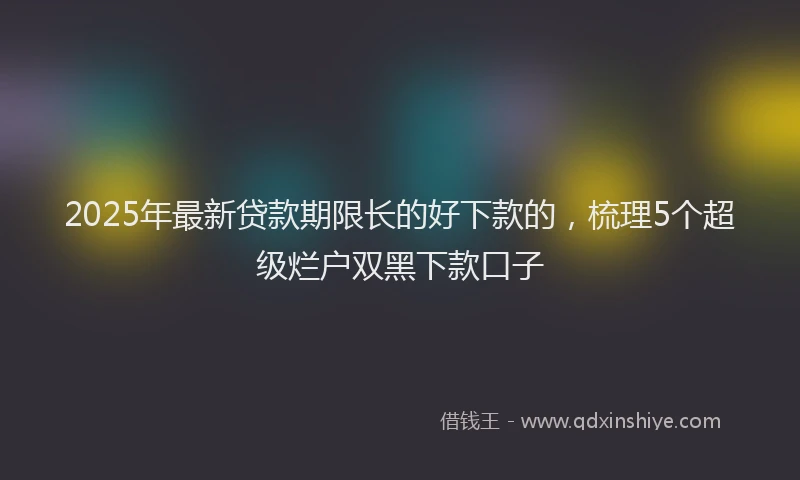 2025年最新贷款期限长的好下款的，梳理5个超级烂户双黑下款口子