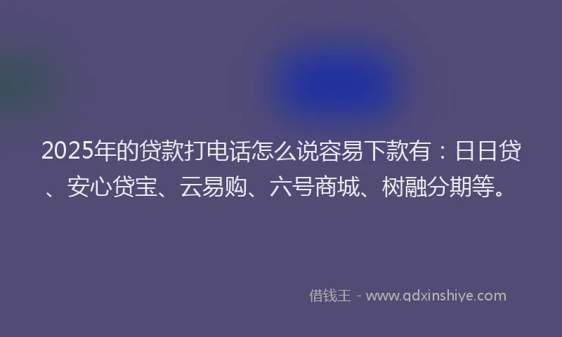 2025年的贷款打电话怎么说容易下款有：日日贷、安心贷宝、云易购、六号商城、树融分期等。