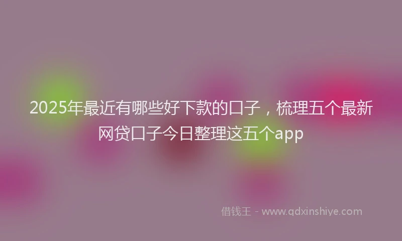 2025年最近有哪些好下款的口子，梳理五个最新网贷口子今日整理这五个app