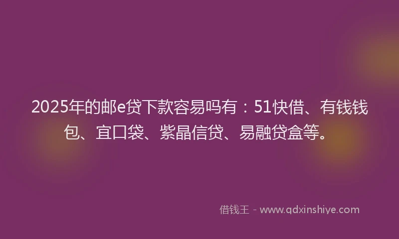 2025年的邮e贷下款容易吗有：51快借、有钱钱包、宜口袋、紫晶信贷、易融贷盒等。