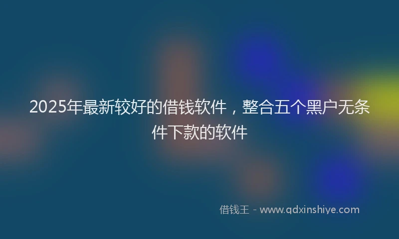 2025年最新较好的借钱软件，整合五个黑户无条件下款的软件
