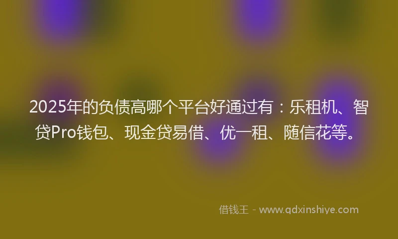 2025年的负债高哪个平台好通过有：乐租机、智贷Pro钱包、现金贷易借、优一租、随信花等。