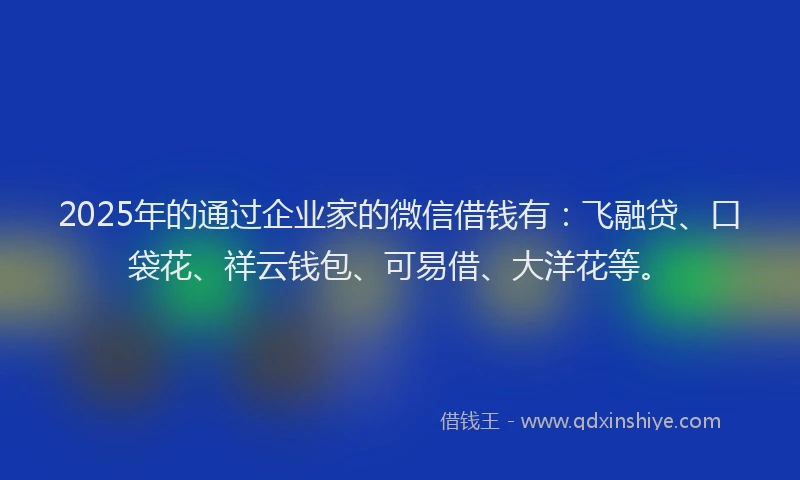 2025年的通过企业家的微信借钱有：飞融贷、口袋花、祥云钱包、可易借、大洋花等。