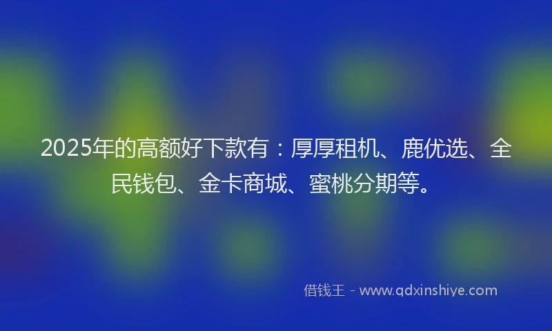 2025年的高额好下款有：厚厚租机、鹿优选、全民钱包、金卡商城、蜜桃分期等。