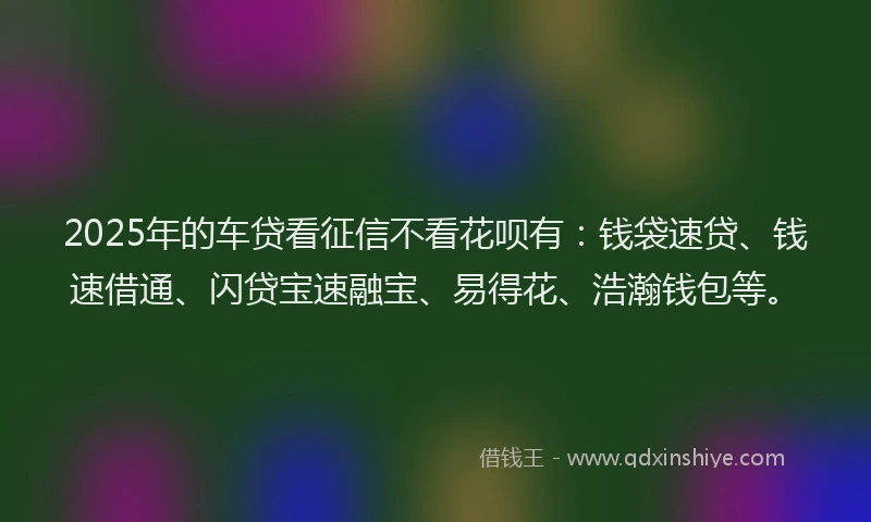 2025年的车贷看征信不看花呗有：钱袋速贷、钱速借通、闪贷宝速融宝、易得花、浩瀚钱包等。