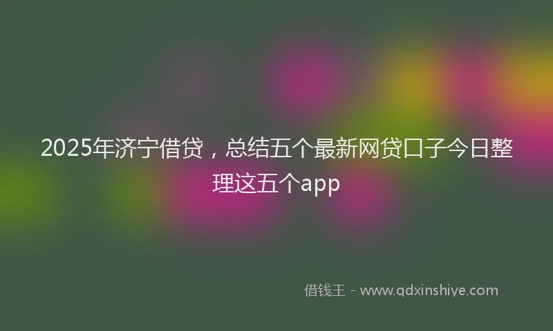 2025年济宁借贷，总结五个最新网贷口子今日整理这五个app