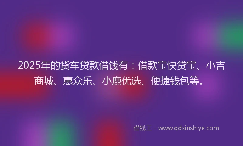 2025年的货车贷款借钱有：借款宝快贷宝、小吉商城、惠众乐、小鹿优选、便捷钱包等。