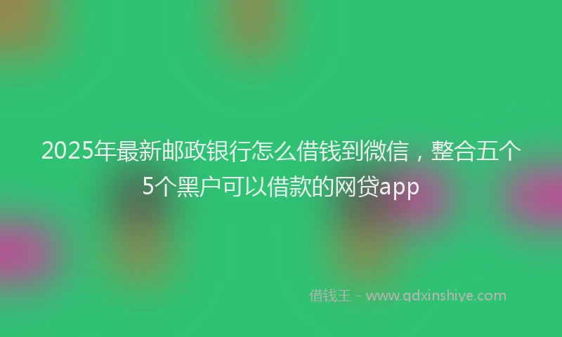 2025年最新邮政银行怎么借钱到微信，整合五个5个黑户可以借款的网贷app