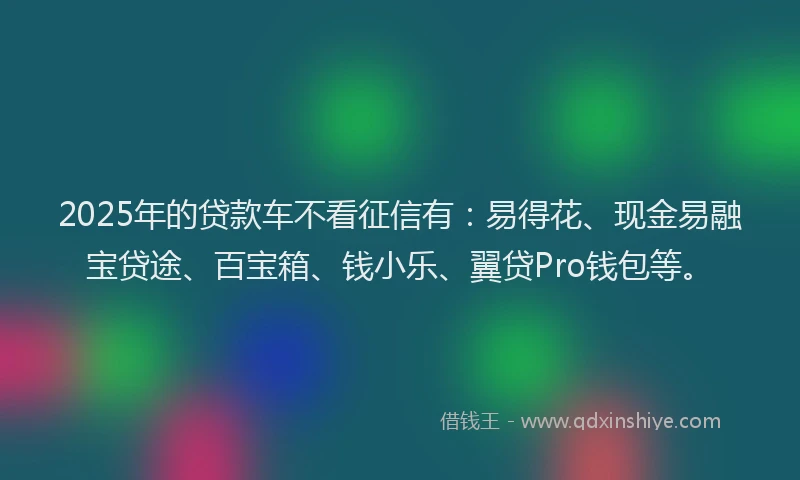 2025年的贷款车不看征信有：易得花、现金易融宝贷途、百宝箱、钱小乐、翼贷Pro钱包等。