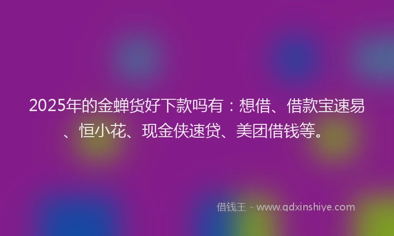 2025年的金蝉货好下款吗有：想借、借款宝速易、恒小花、现金侠速贷、美团借钱等。