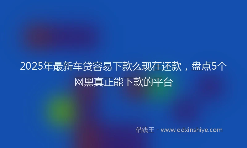 2025年最新车贷容易下款么现在还款，盘点5个网黑真正能下款的平台