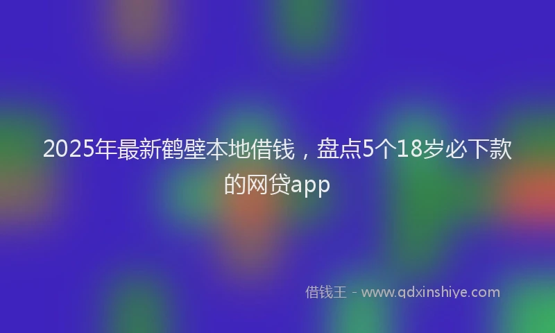 2025年最新鹤壁本地借钱，盘点5个18岁必下款的网贷app