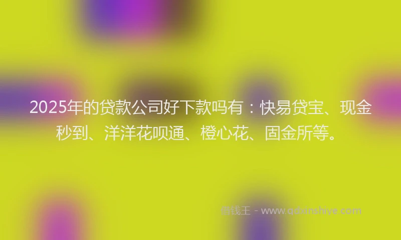 2025年的贷款公司好下款吗有：快易贷宝、现金秒到、洋洋花呗通、橙心花、固金所等。