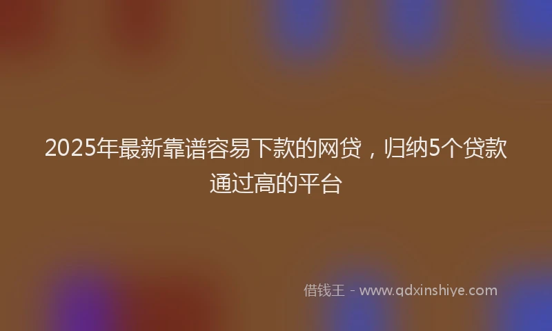 2025年最新靠谱容易下款的网贷，归纳5个贷款通过高的平台
