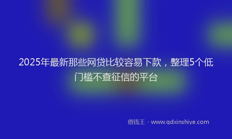 2025年最新那些网贷比较容易下款，整理5个低门槛不查征信的平台