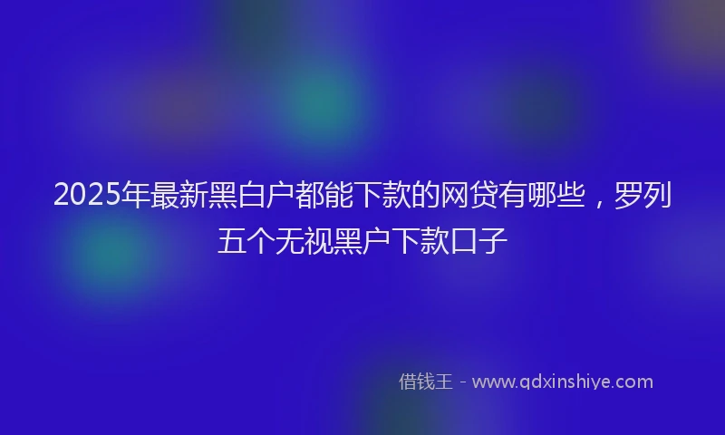 2025年最新黑白户都能下款的网贷有哪些，罗列五个无视黑户下款口子