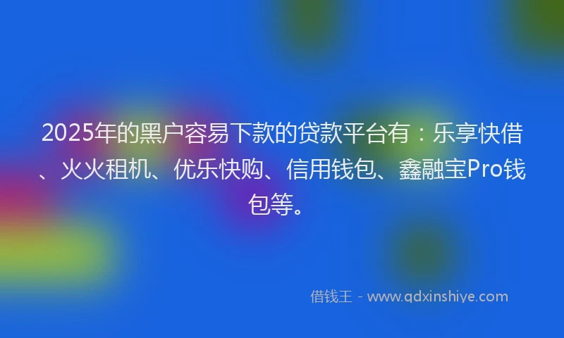 2025年的黑户容易下款的贷款平台有：乐享快借、火火租机、优乐快购、信用钱包、鑫融宝Pro钱包等。