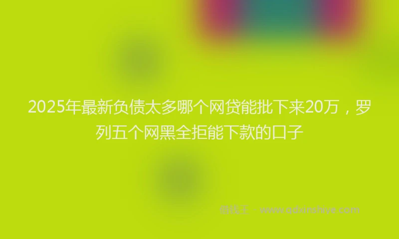 2025年最新负债太多哪个网贷能批下来20万，罗列五个网黑全拒能下款的口子