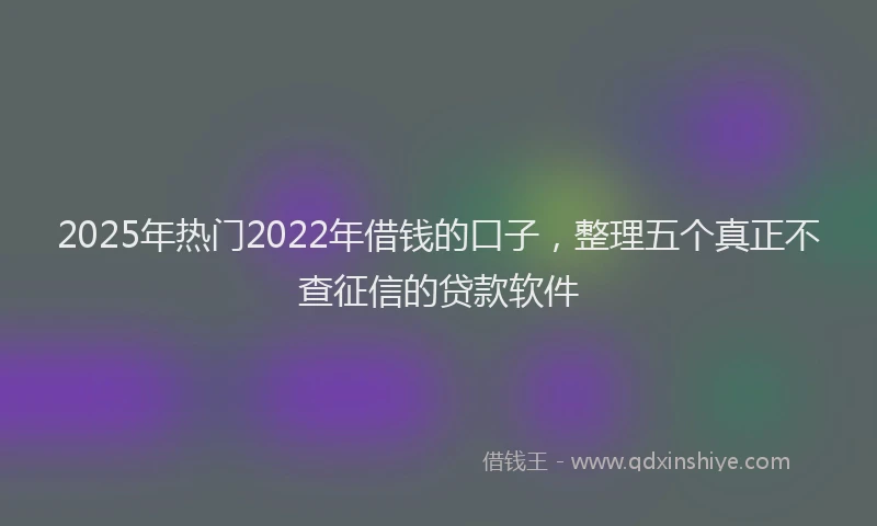 2025年热门2022年借钱的口子，整理五个真正不查征信的贷款软件