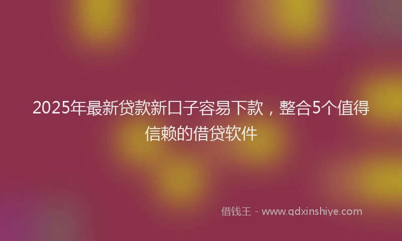 2025年最新贷款新口子容易下款，整合5个值得信赖的借贷软件
