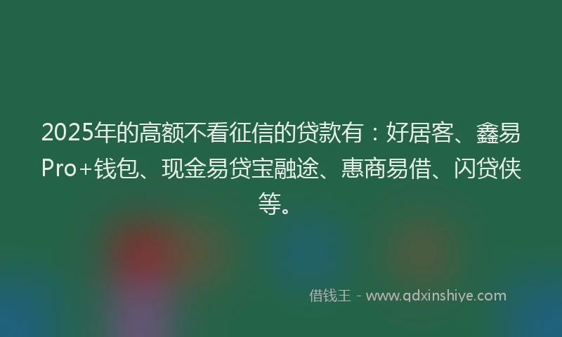 2025年的高额不看征信的贷款有：好居客、鑫易Pro+钱包、现金易贷宝融途、惠商易借、闪贷侠等。