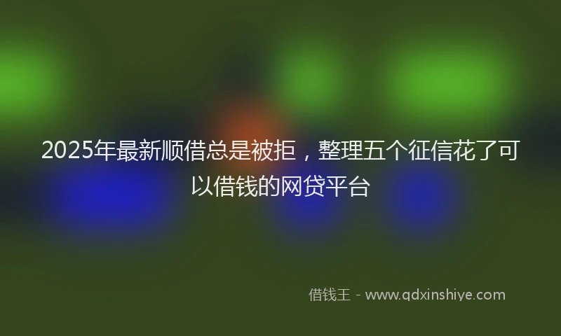 2025年最新顺借总是被拒，整理五个征信花了可以借钱的网贷平台