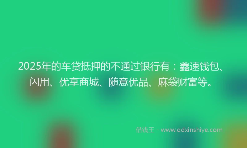 2025年的车贷抵押的不通过银行有：鑫速钱包、闪用、优享商城、随意优品、麻袋财富等。