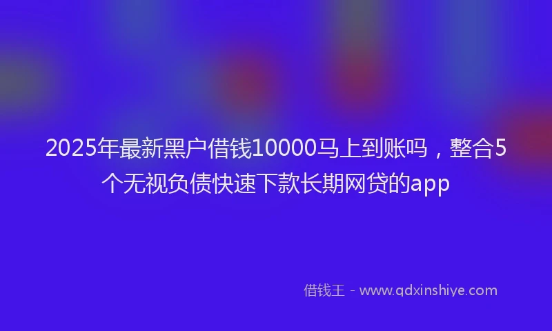2025年最新黑户借钱10000马上到账吗，整合5个无视负债快速下款长期网贷的app