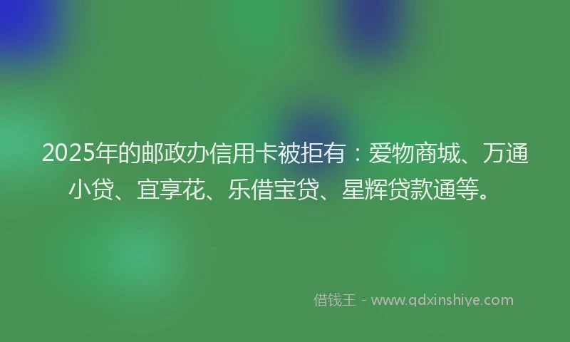 2025年的邮政办信用卡被拒有：爱物商城、万通小贷、宜享花、乐借宝贷、星辉贷款通等。