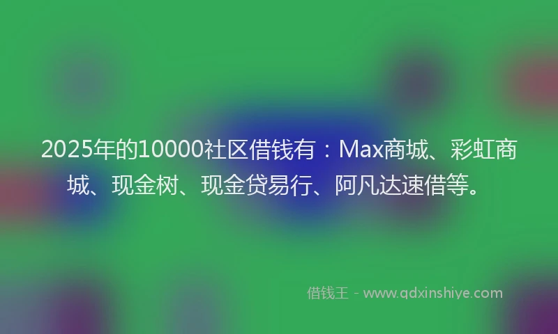 2025年的10000社区借钱有：Max商城、彩虹商城、现金树、现金贷易行、阿凡达速借等。