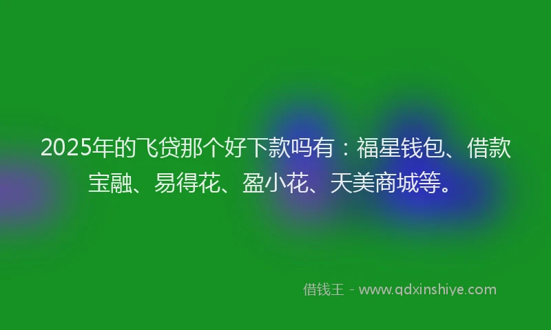 2025年的飞贷那个好下款吗有：福星钱包、借款宝融、易得花、盈小花、天美商城等。